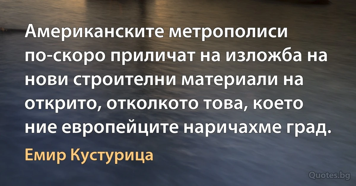 Американските метрополиси по-скоро приличат на изложба на нови строителни материали на открито, отколкото това, което ние европейците наричахме град. (Емир Кустурица)