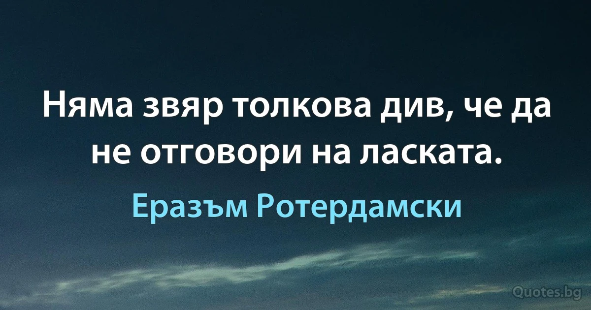 Няма звяр толкова див, че да не отговори на ласката. (Еразъм Ротердамски)