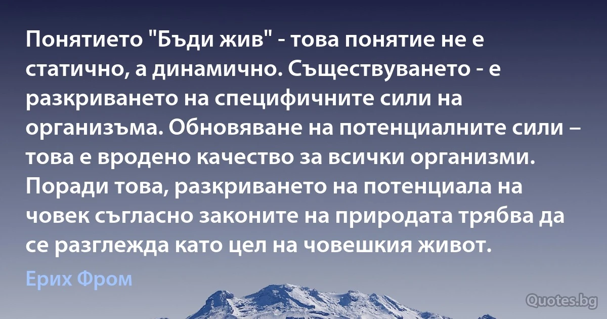 Понятието "Бъди жив" - това понятие не е статично, а динамично. Съществуването - е разкриването на специфичните сили на организъма. Обновяване на потенциалните сили – това е вродено качество за всички организми. Поради това, разкриването на потенциала на човек съгласно законите на природата трябва да се разглежда като цел на човешкия живот. (Ерих Фром)