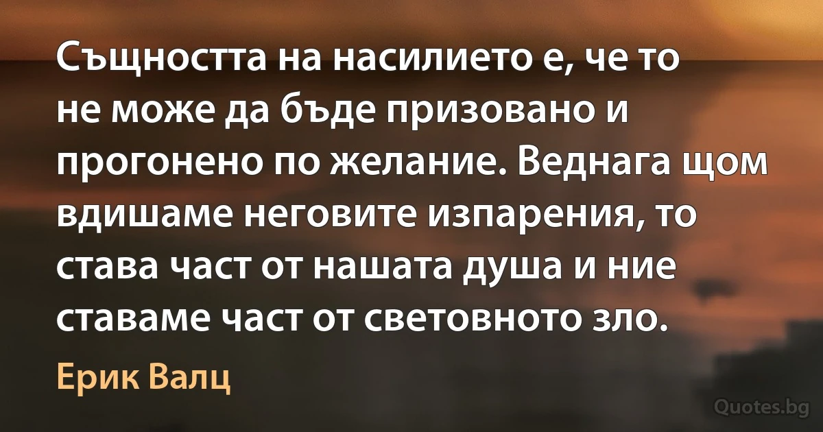 Същността на насилието е, че то не може да бъде призовано и прогонено по желание. Веднага щом вдишаме неговите изпарения, то става част от нашата душа и ние ставаме част от световното зло. (Ерик Валц)