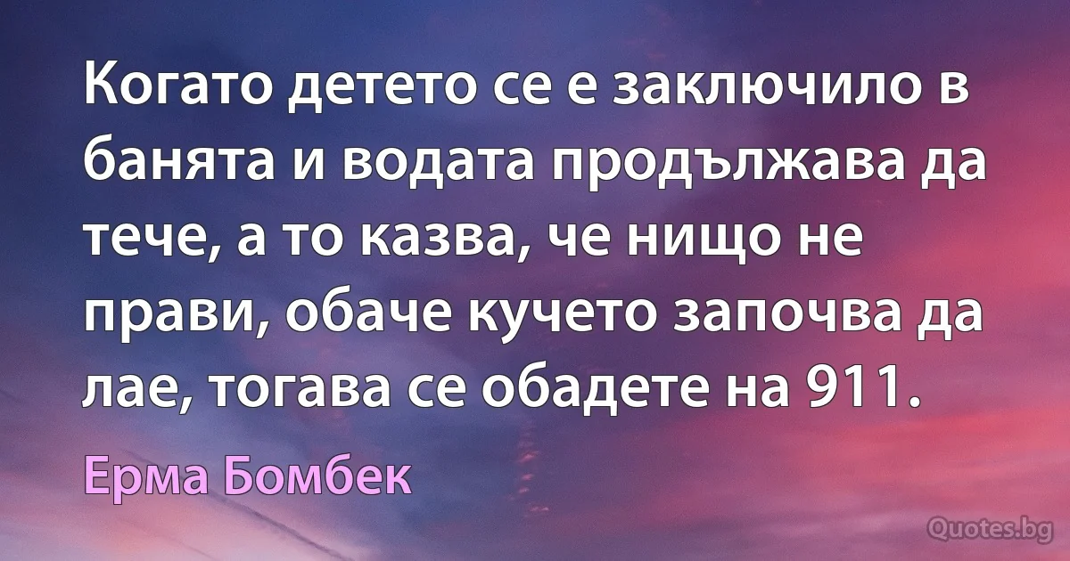 Когато детето се е заключило в банята и водата продължава да тече, а то казва, че нищо не прави, обаче кучето започва да лае, тогава се обадете на 911. (Ерма Бомбек)