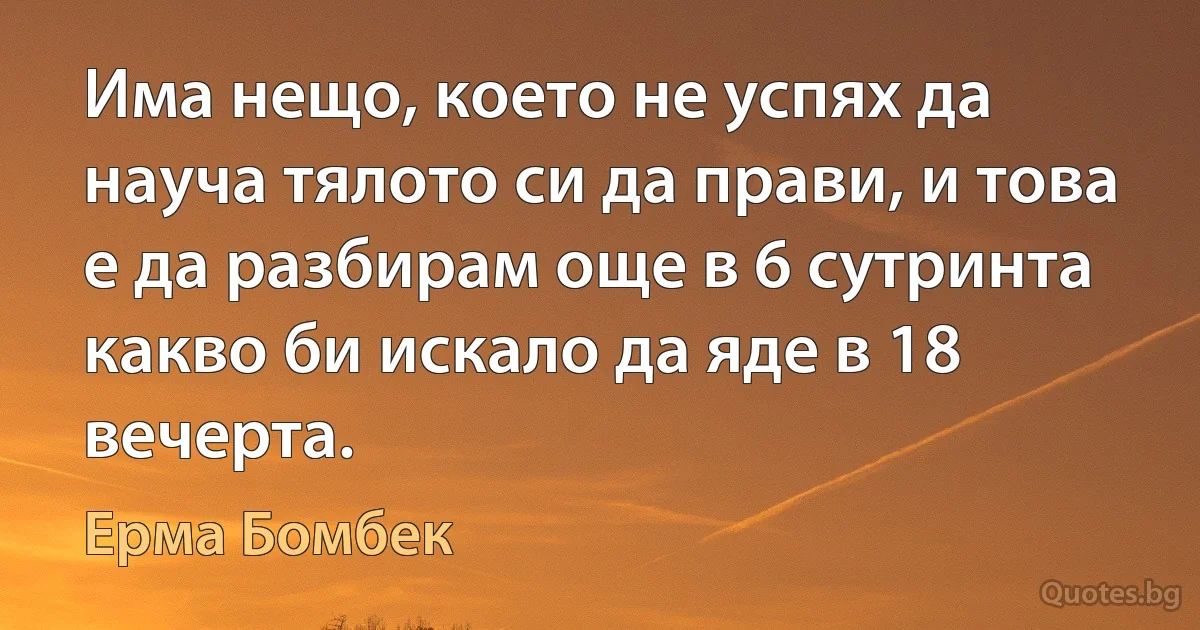 Има нещо, което не успях да науча тялото си да прави, и това е да разбирам още в 6 сутринта какво би искало да яде в 18 вечерта. (Ерма Бомбек)