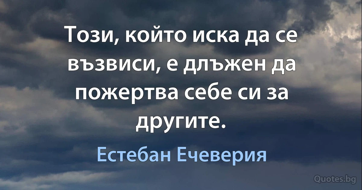 Този, който иска да се възвиси, е длъжен да пожертва себе си за другите. (Естебан Ечеверия)