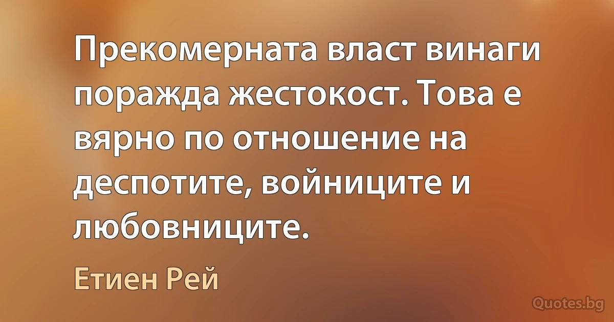 Прекомерната власт винаги поражда жестокост. Това е вярно по отношение на деспотите, войниците и любовниците. (Етиен Рей)