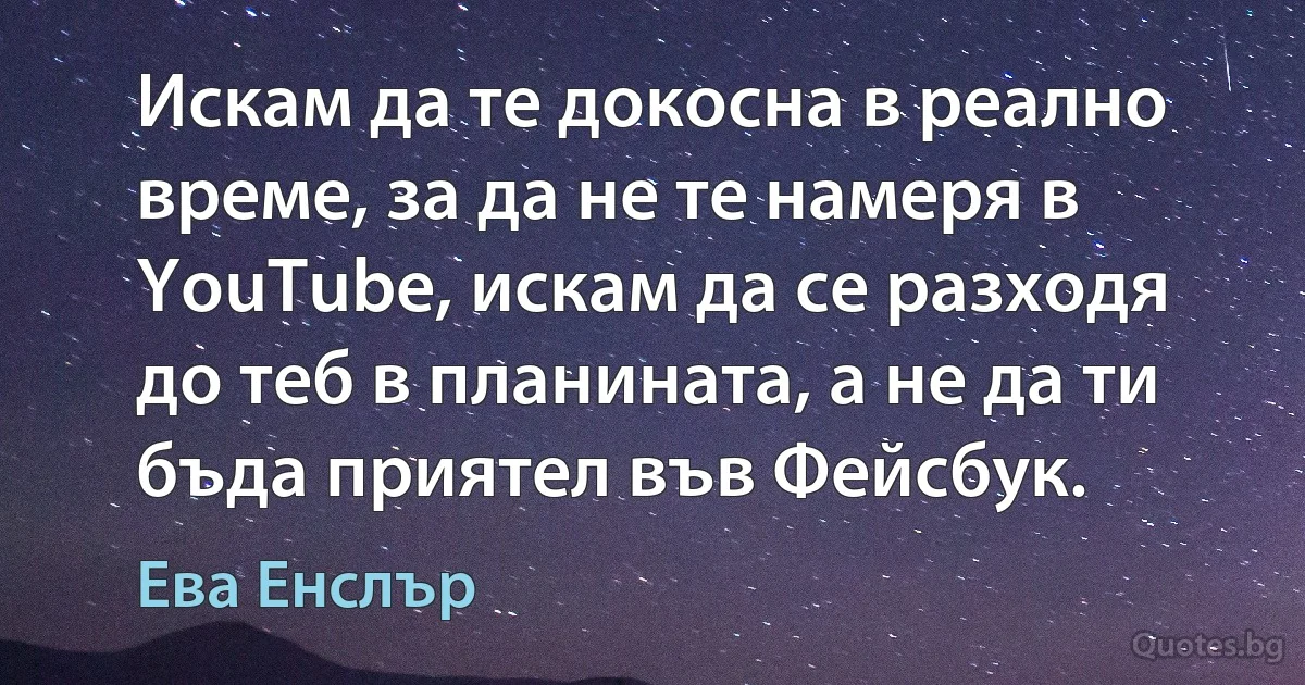 Искам да те докосна в реално време, за да не те намеря в YouTube, искам да се разходя до теб в планината, а не да ти бъда приятел във Фейсбук. (Ева Енслър)