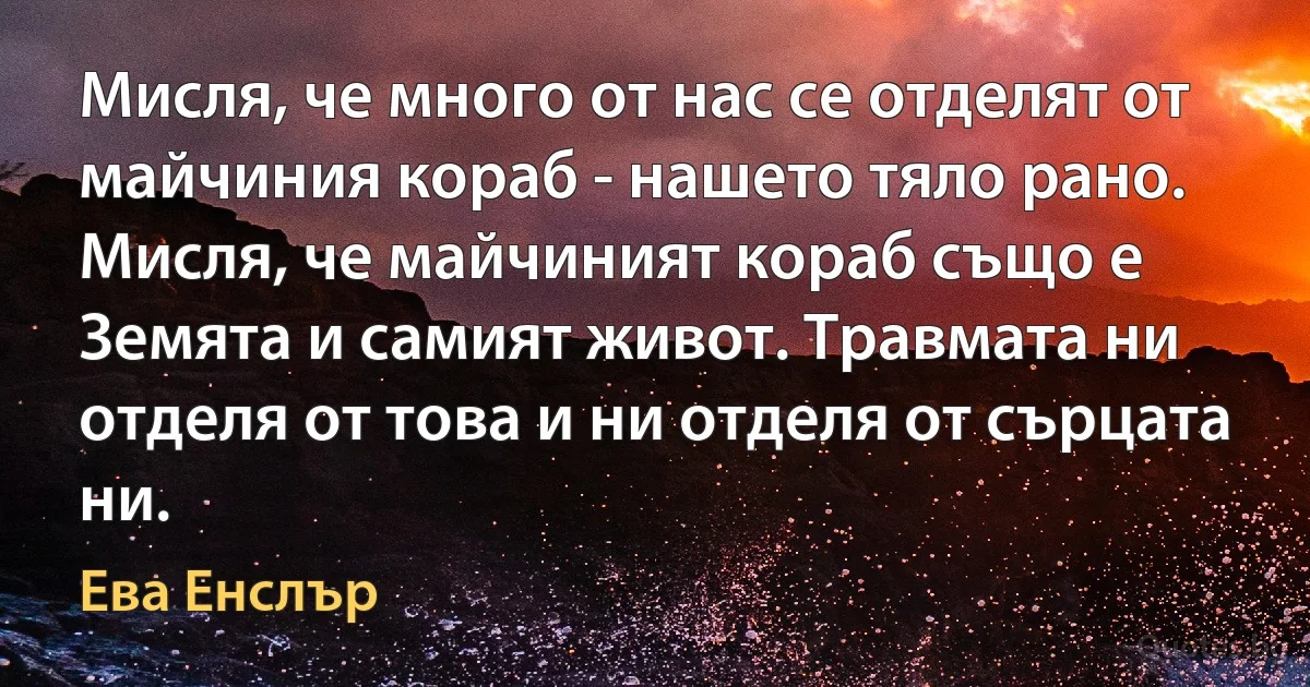 Мисля, че много от нас се отделят от майчиния кораб - нашето тяло рано. Мисля, че майчиният кораб също е Земята и самият живот. Травмата ни отделя от това и ни отделя от сърцата ни. (Ева Енслър)