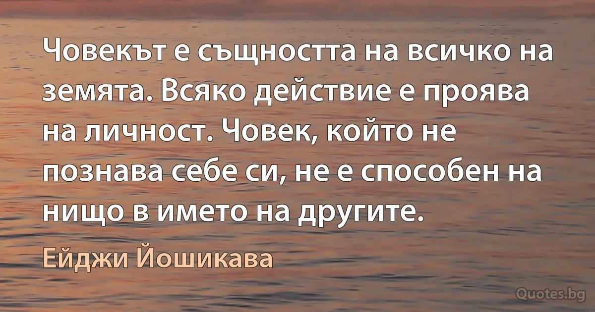 Човекът е същността на всичко на земята. Всяко действие е проява на личност. Човек, който не познава себе си, не е способен на нищо в името на другите. (Ейджи Йошикава)