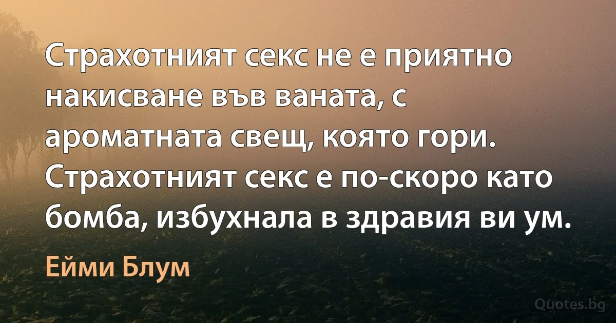 Страхотният секс не е приятно накисване във ваната, с ароматната свещ, която гори. Страхотният секс е по-скоро като бомба, избухнала в здравия ви ум. (Ейми Блум)