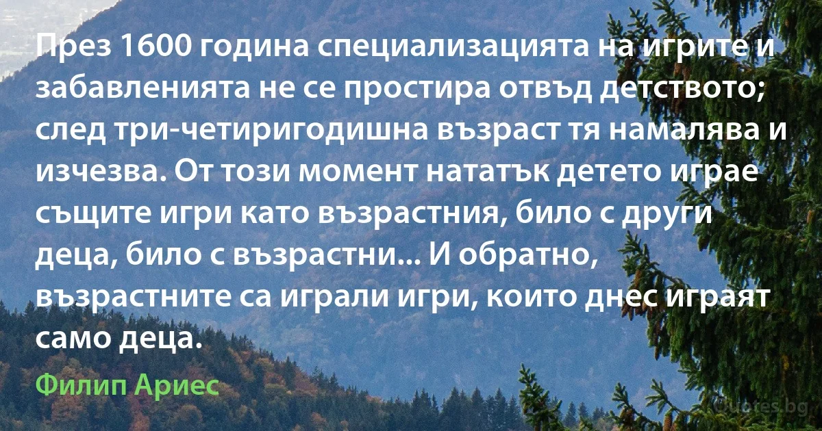 През 1600 година специализацията на игрите и забавленията не се простира отвъд детството; след три-четиригодишна възраст тя намалява и изчезва. От този момент нататък детето играе същите игри като възрастния, било с други деца, било с възрастни... И обратно, възрастните са играли игри, които днес играят само деца. (Филип Ариес)