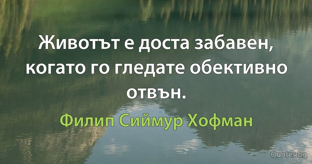 Животът е доста забавен, когато го гледате обективно отвън. (Филип Сиймур Хофман)