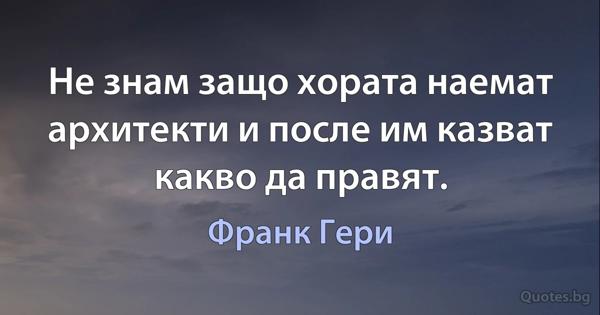 Не знам защо хората наемат архитекти и после им казват какво да правят. (Франк Гери)