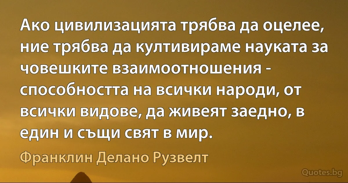 Ако цивилизацията трябва да оцелее, ние трябва да култивираме науката за човешките взаимоотношения - способността на всички народи, от всички видове, да живеят заедно, в един и същи свят в мир. (Франклин Делано Рузвелт)