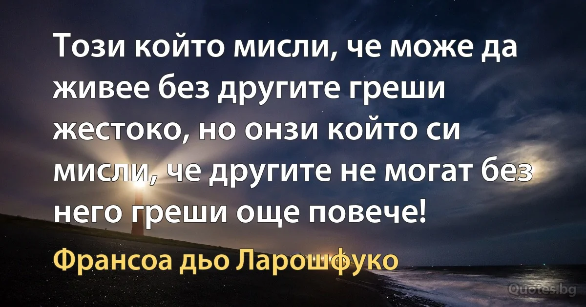 Този който мисли, че може да живее без другите греши жестоко, но онзи който си мисли, че другите не могат без него греши още повече! (Франсоа дьо Ларошфуко)