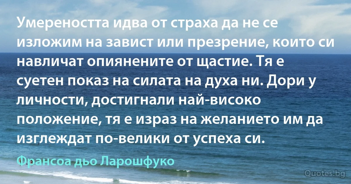 Умереността идва от страха да не се изложим на завист или презрение, които си навличат опиянените от щастие. Тя е суетен показ на силата на духа ни. Дори у личности, достигнали най-високо положение, тя е израз на желанието им да изглеждат по-велики от успеха си. (Франсоа дьо Ларошфуко)