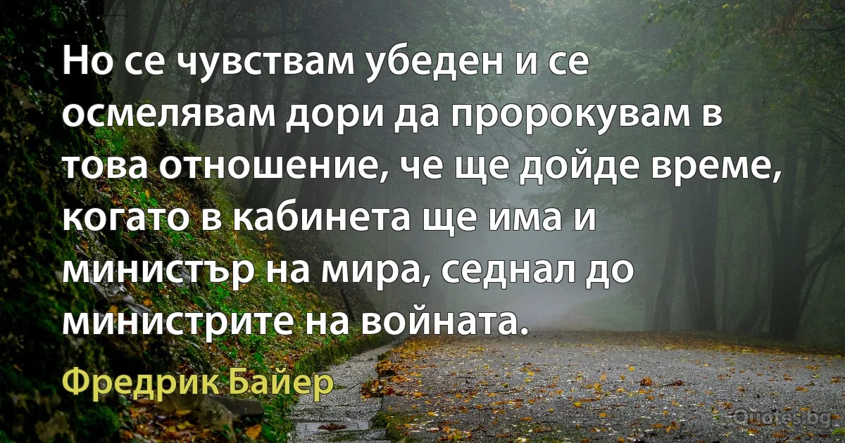 Но се чувствам убеден и се осмелявам дори да пророкувам в това отношение, че ще дойде време, когато в кабинета ще има и министър на мира, седнал до министрите на войната. (Фредрик Байер)