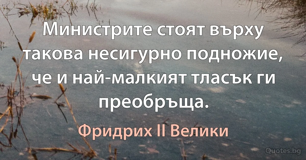 Министрите стоят върху такова несигурно подножие, че и най-малкият тласък ги преобръща. (Фридрих II Велики)