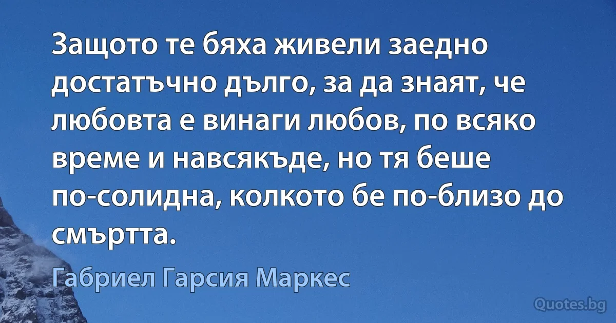 Защото те бяха живели заедно достатъчно дълго, за да знаят, че любовта е винаги любов, по всяко време и навсякъде, но тя беше по-солидна, колкото бе по-близо до смъртта. (Габриел Гарсия Маркес)