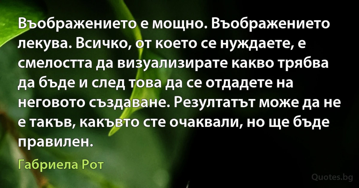 Въображението е мощно. Въображението лекува. Всичко, от което се нуждаете, е смелостта да визуализирате какво трябва да бъде и след това да се отдадете на неговото създаване. Резултатът може да не е такъв, какъвто сте очаквали, но ще бъде правилен. (Габриела Рот)