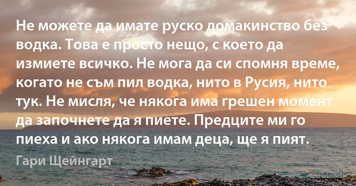 Не можете да имате руско домакинство без водка. Това е просто нещо, с което да измиете всичко. Не мога да си спомня време, когато не съм пил водка, нито в Русия, нито тук. Не мисля, че някога има грешен момент да започнете да я пиете. Предците ми го пиеха и ако някога имам деца, ще я пият. (Гари Щейнгарт)