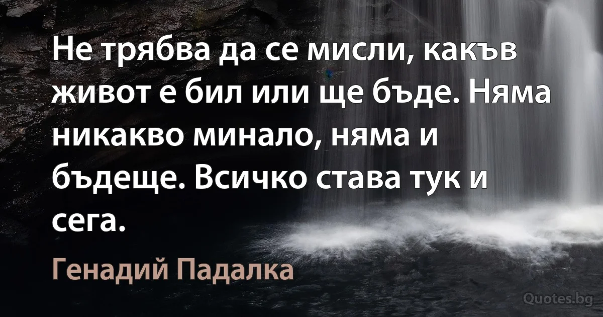 Не трябва да се мисли, какъв живот е бил или ще бъде. Няма никакво минало, няма и бъдеще. Всичко става тук и сега. (Генадий Падалка)