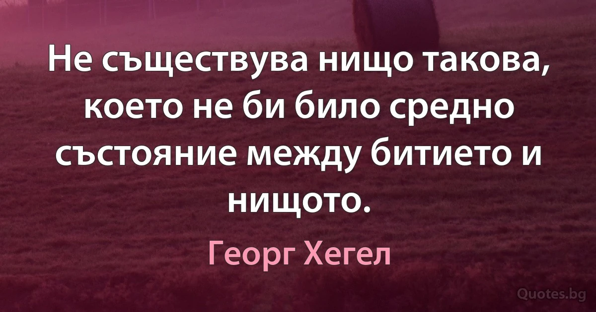 Не съществува нищо такова, което не би било средно състояние между битието и нищото. (Георг Хегел)