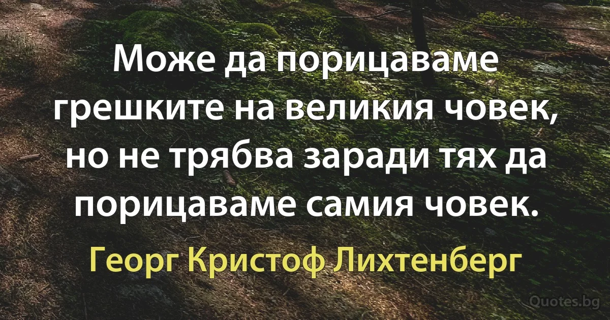 Може да порицаваме грешките на великия човек, но не трябва заради тях да порицаваме самия човек. (Георг Кристоф Лихтенберг)