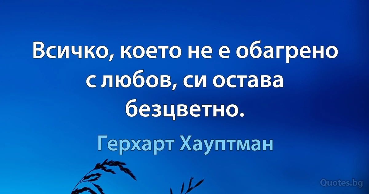 Всичко, което не е обагрено с любов, си остава безцветно. (Герхарт Хауптман)