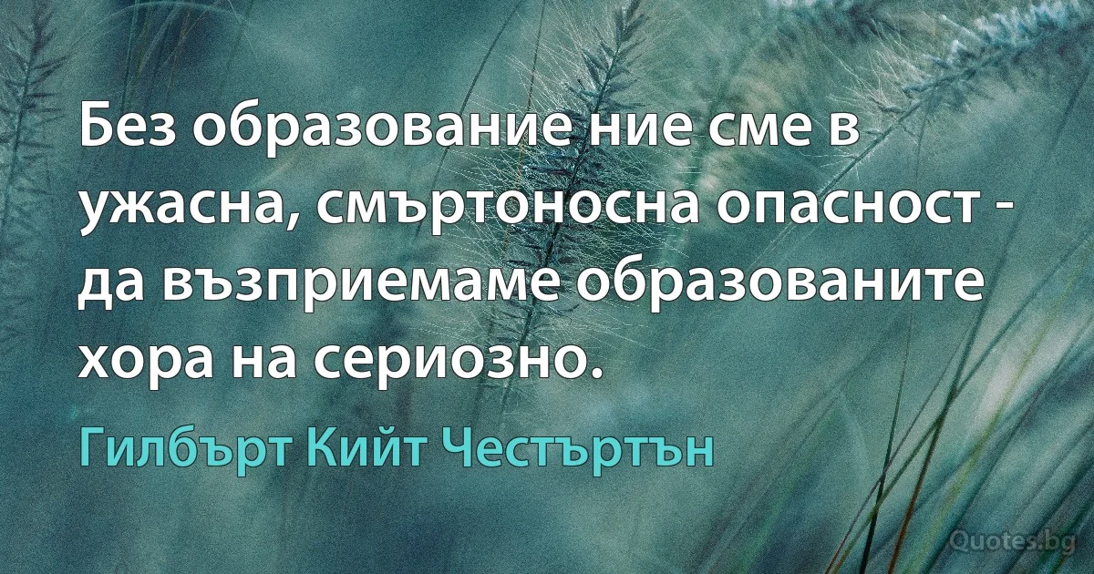 Без образование ние сме в ужасна, смъртоносна опасност - да възприемаме образованите хора на сериозно. (Гилбърт Кийт Честъртън)