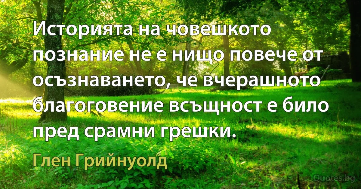 Историята на човешкото познание не е нищо повече от осъзнаването, че вчерашното благоговение всъщност е било пред срамни грешки. (Глен Грийнуолд)