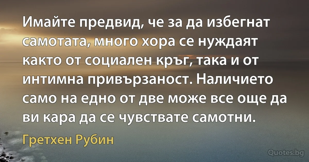 Имайте предвид, че за да избегнат самотата, много хора се нуждаят както от социален кръг, така и от интимна привързаност. Наличието само на едно от две може все още да ви кара да се чувствате самотни. (Гретхен Рубин)