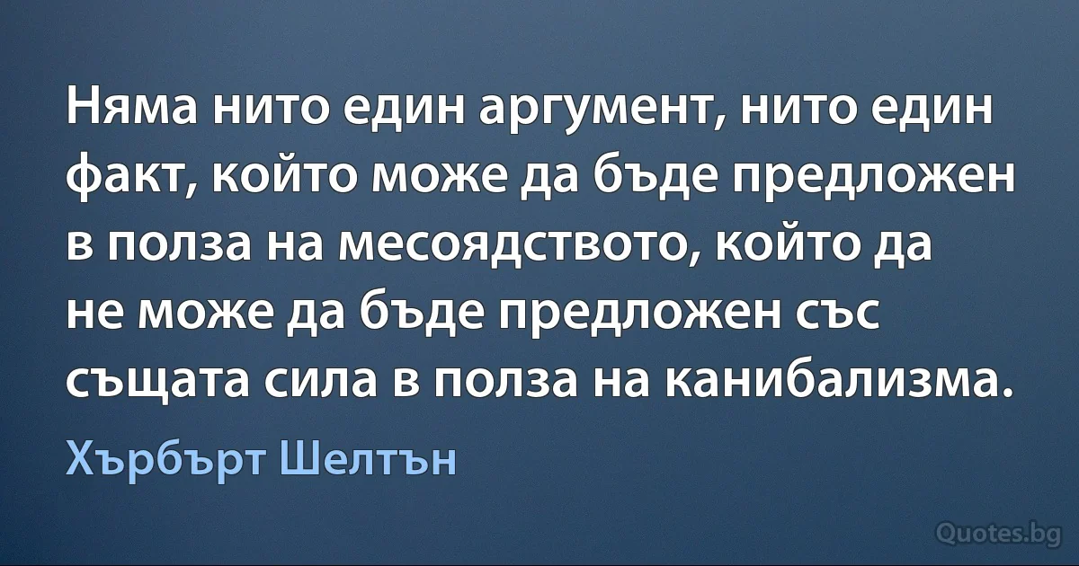 Няма нито един аргумент, нито един факт, който може да бъде предложен в полза на месоядството, който да не може да бъде предложен със същата сила в полза на канибализма. (Хърбърт Шелтън)