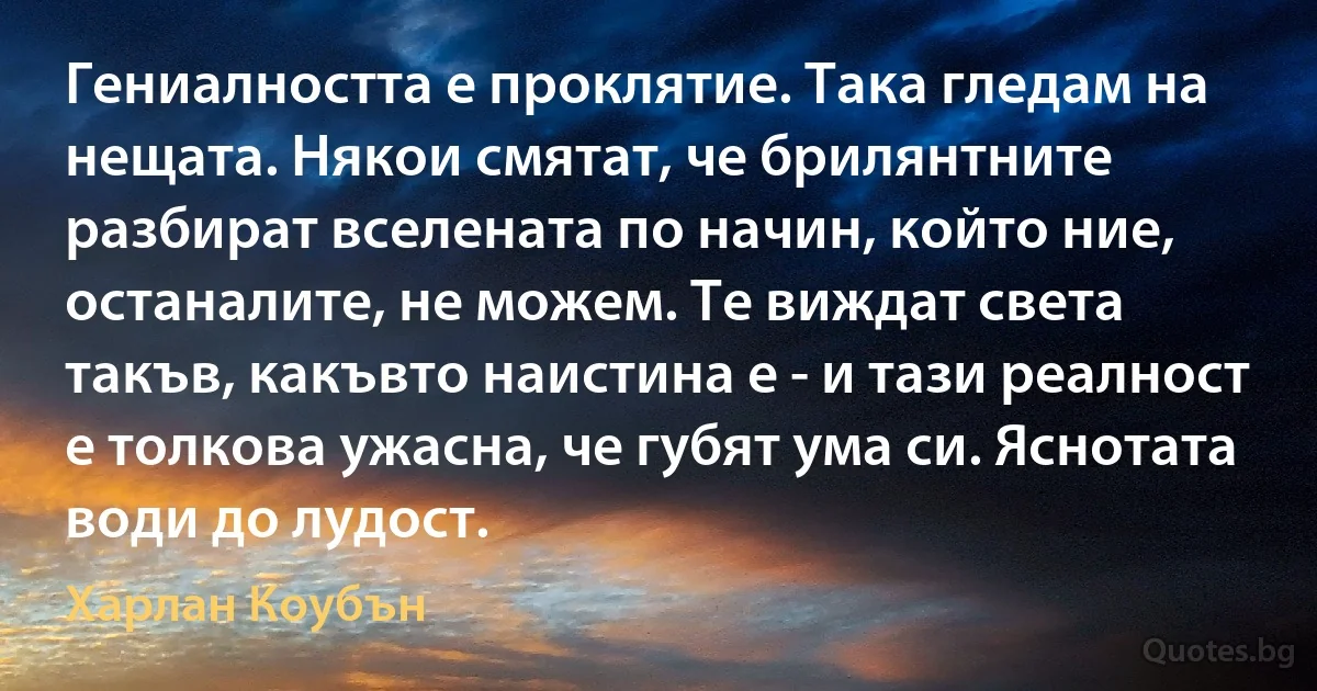 Гениалността е проклятие. Така гледам на нещата. Някои смятат, че брилянтните разбират вселената по начин, който ние, останалите, не можем. Те виждат света такъв, какъвто наистина е - и тази реалност е толкова ужасна, че губят ума си. Яснотата води до лудост. (Харлан Коубън)