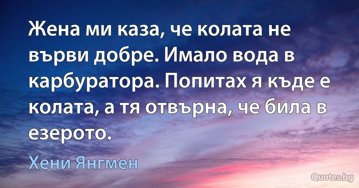 Жена ми каза, че колата не върви добре. Имало вода в карбуратора. Попитах я къде е колата, а тя отвърна, че била в езерото. (Хени Янгмен)