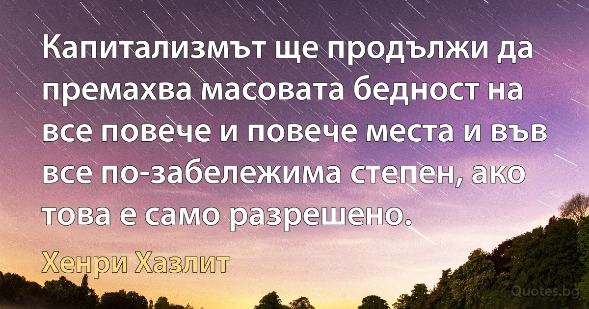 Капитализмът ще продължи да премахва масовата бедност на все повече и повече места и във все по-забележима степен, ако това е само разрешено. (Хенри Хазлит)