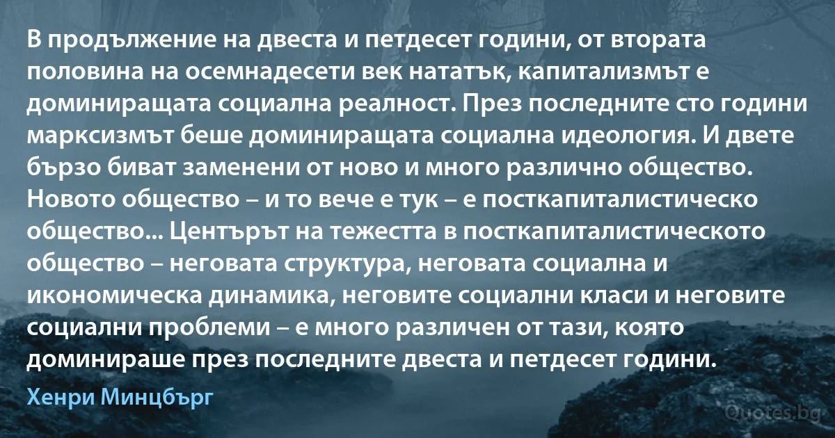 В продължение на двеста и петдесет години, от втората половина на осемнадесети век нататък, капитализмът е доминиращата социална реалност. През последните сто години марксизмът беше доминиращата социална идеология. И двете бързо биват заменени от ново и много различно общество. Новото общество – и то вече е тук – е посткапиталистическо общество... Центърът на тежестта в посткапиталистическото общество – неговата структура, неговата социална и икономическа динамика, неговите социални класи и неговите социални проблеми – е много различен от тази, която доминираше през последните двеста и петдесет години. (Хенри Минцбърг)