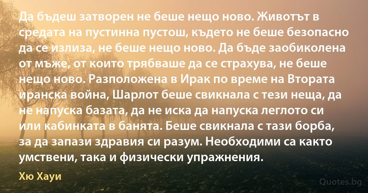 Да бъдеш затворен не беше нещо ново. Животът в средата на пустинна пустош, където не беше безопасно да се излиза, не беше нещо ново. Да бъде заобиколена от мъже, от които трябваше да се страхува, не беше нещо ново. Разположена в Ирак по време на Втората иранска война, Шарлот беше свикнала с тези неща, да не напуска базата, да не иска да напуска леглото си или кабинката в банята. Беше свикнала с тази борба, за да запази здравия си разум. Необходими са както умствени, така и физически упражнения. (Хю Хауи)