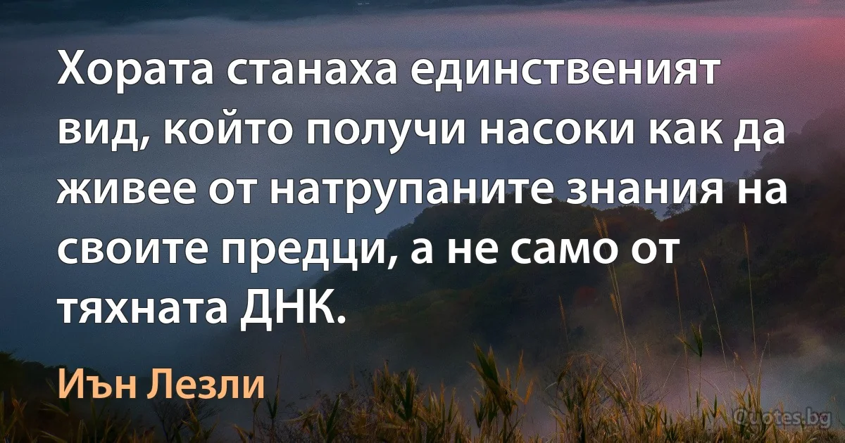 Хората станаха единственият вид, който получи насоки как да живее от натрупаните знания на своите предци, а не само от тяхната ДНК. (Иън Лезли)