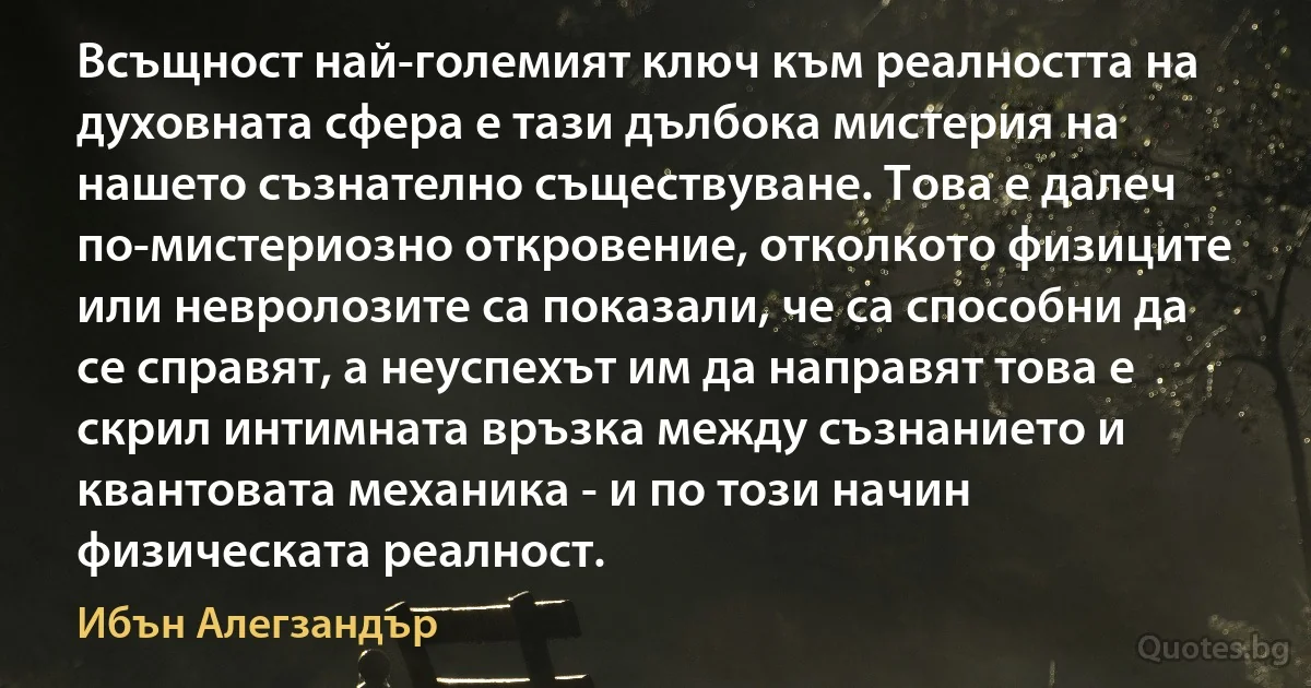 Всъщност най-големият ключ към реалността на духовната сфера е тази дълбока мистерия на нашето съзнателно съществуване. Това е далеч по-мистериозно откровение, отколкото физиците или невролозите са показали, че са способни да се справят, а неуспехът им да направят това е скрил интимната връзка между съзнанието и квантовата механика - и по този начин физическата реалност. (Ибън Алегзандър)