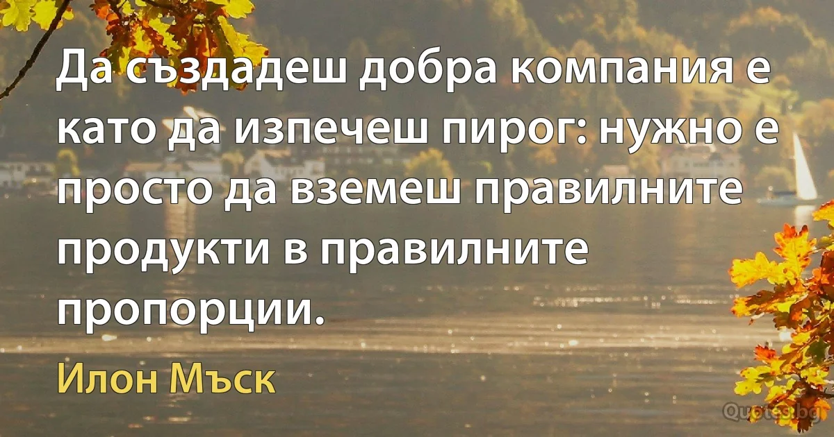 Да създадеш добра компания е като да изпечеш пирог: нужно е просто да вземеш правилните продукти в правилните пропорции. (Илон Мъск)