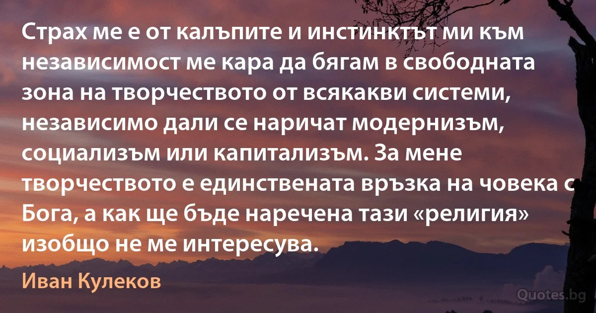 Страх ме е от калъпите и инстинктът ми към независимост ме кара да бягам в свободната зона на творчеството от всякакви системи, независимо дали се наричат модернизъм, социализъм или капитализъм. За мене творчеството е единствената връзка на човека с Бога, а как ще бъде наречена тази «религия» изобщо не ме интересува. (Иван Кулеков)