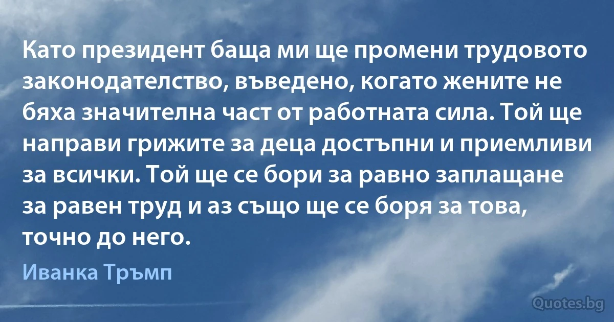 Като президент баща ми ще промени трудовото законодателство, въведено, когато жените не бяха значителна част от работната сила. Той ще направи грижите за деца достъпни и приемливи за всички. Той ще се бори за равно заплащане за равен труд и аз също ще се боря за това, точно до него. (Иванка Тръмп)