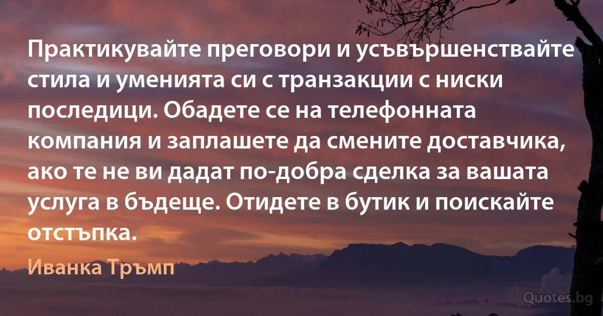 Практикувайте преговори и усъвършенствайте стила и уменията си с транзакции с ниски последици. Обадете се на телефонната компания и заплашете да смените доставчика, ако те не ви дадат по-добра сделка за вашата услуга в бъдеще. Отидете в бутик и поискайте отстъпка. (Иванка Тръмп)