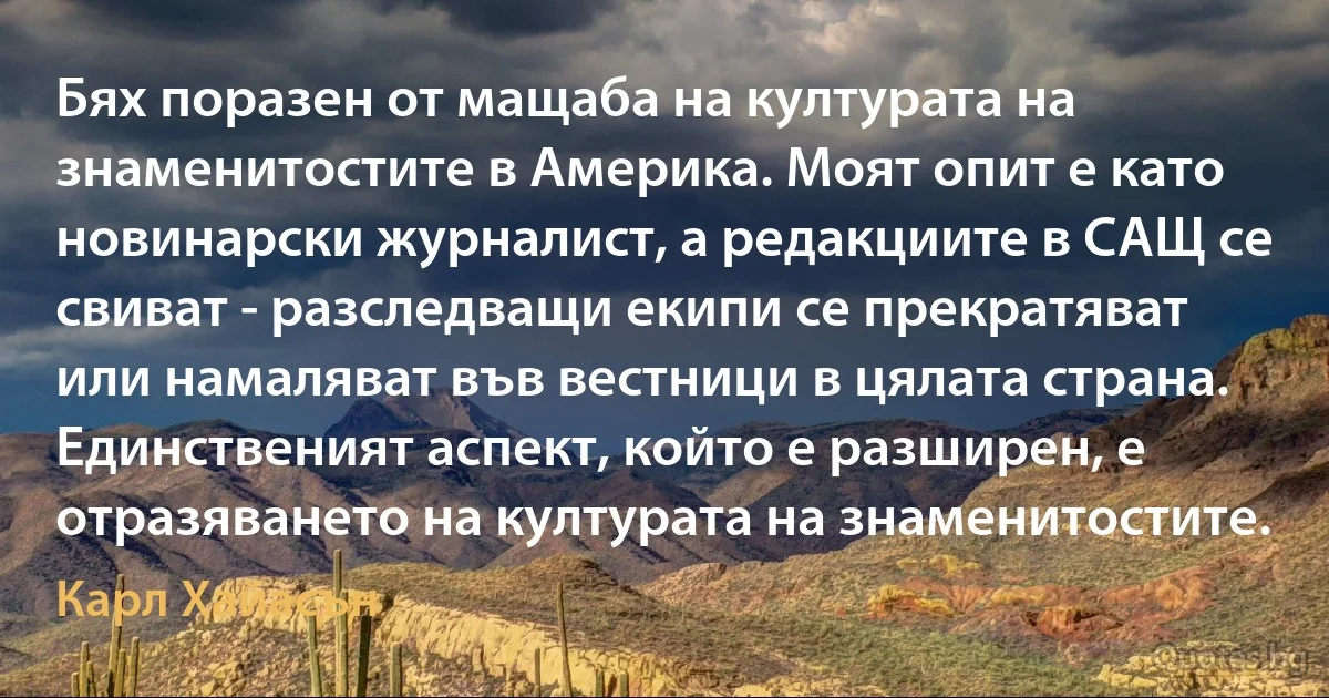 Бях поразен от мащаба на културата на знаменитостите в Америка. Моят опит е като новинарски журналист, а редакциите в САЩ се свиват - разследващи екипи се прекратяват или намаляват във вестници в цялата страна. Единственият аспект, който е разширен, е отразяването на културата на знаменитостите. (Карл Хайасън)