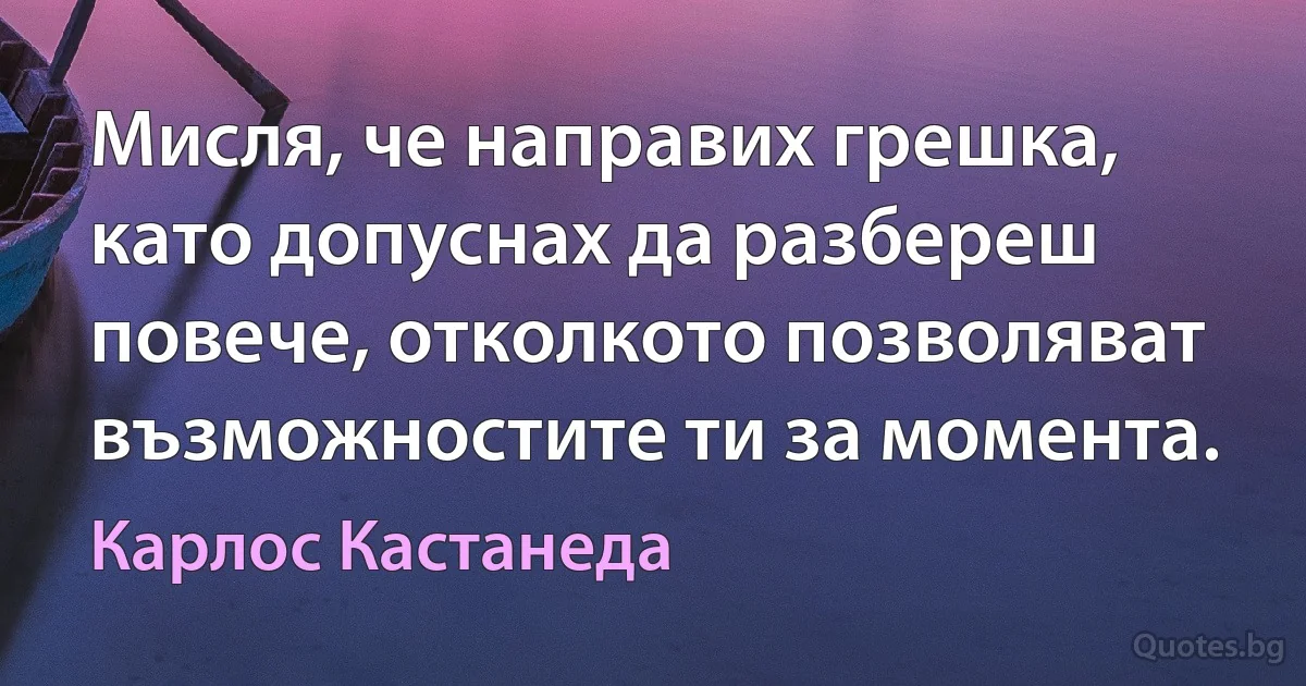 Мисля, че направих грешка, като допуснах да разбереш повече, отколкото позволяват възможностите ти за момента. (Карлос Кастанеда)