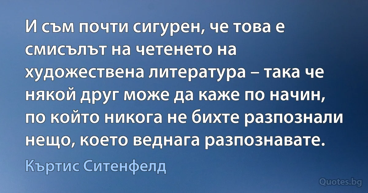 И съм почти сигурен, че това е смисълът на четенето на художествена литература – така че някой друг може да каже по начин, по който никога не бихте разпознали нещо, което веднага разпознавате. (Къртис Ситенфелд)