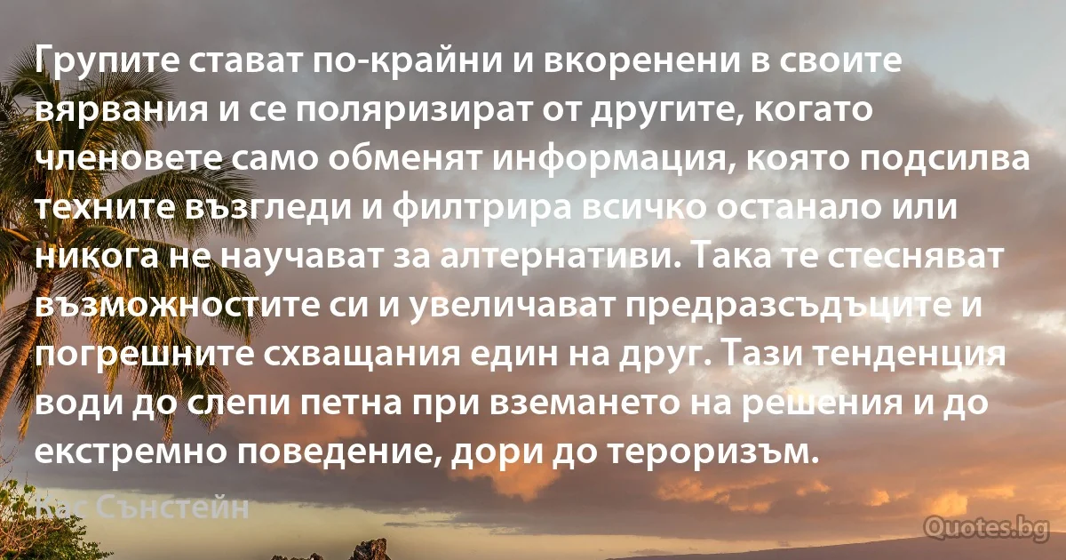 Групите стават по-крайни и вкоренени в своите вярвания и се поляризират от другите, когато членовете само обменят информация, която подсилва техните възгледи и филтрира всичко останало или никога не научават за алтернативи. Така те стесняват възможностите си и увеличават предразсъдъците и погрешните схващания един на друг. Тази тенденция води до слепи петна при вземането на решения и до екстремно поведение, дори до тероризъм. (Кас Сънстейн)