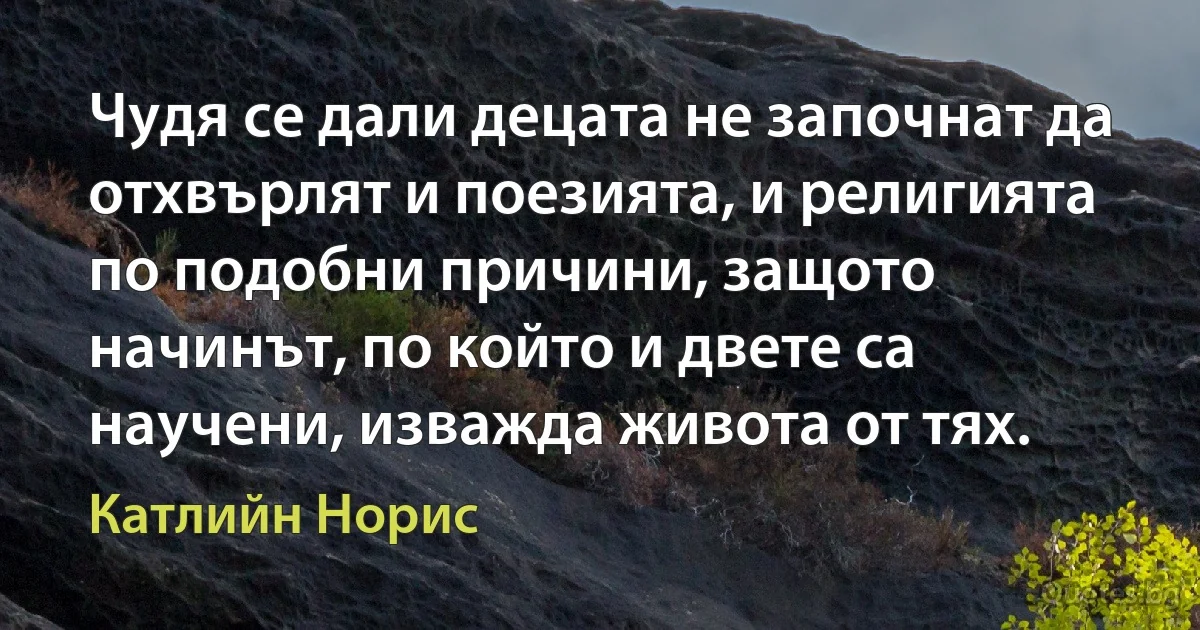 Чудя се дали децата не започнат да отхвърлят и поезията, и религията по подобни причини, защото начинът, по който и двете са научени, изважда живота от тях. (Катлийн Норис)