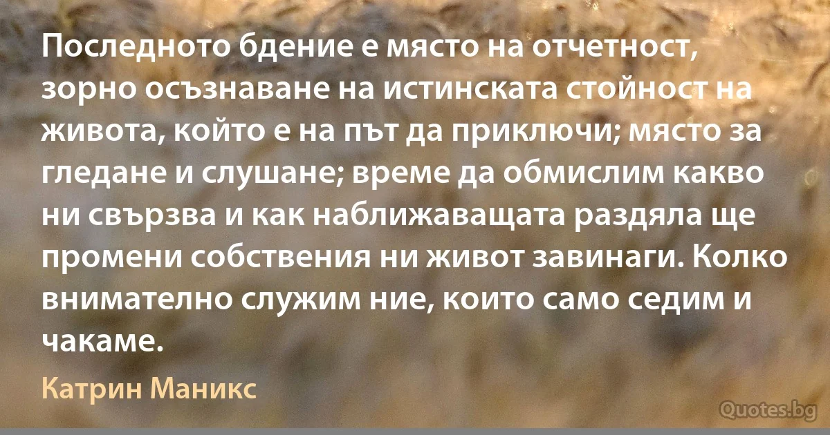 Последното бдение е място на отчетност, зорно осъзнаване на истинската стойност на живота, който е на път да приключи; място за гледане и слушане; време да обмислим какво ни свързва и как наближаващата раздяла ще промени собствения ни живот завинаги. Колко внимателно служим ние, които само седим и чакаме. (Катрин Маникс)