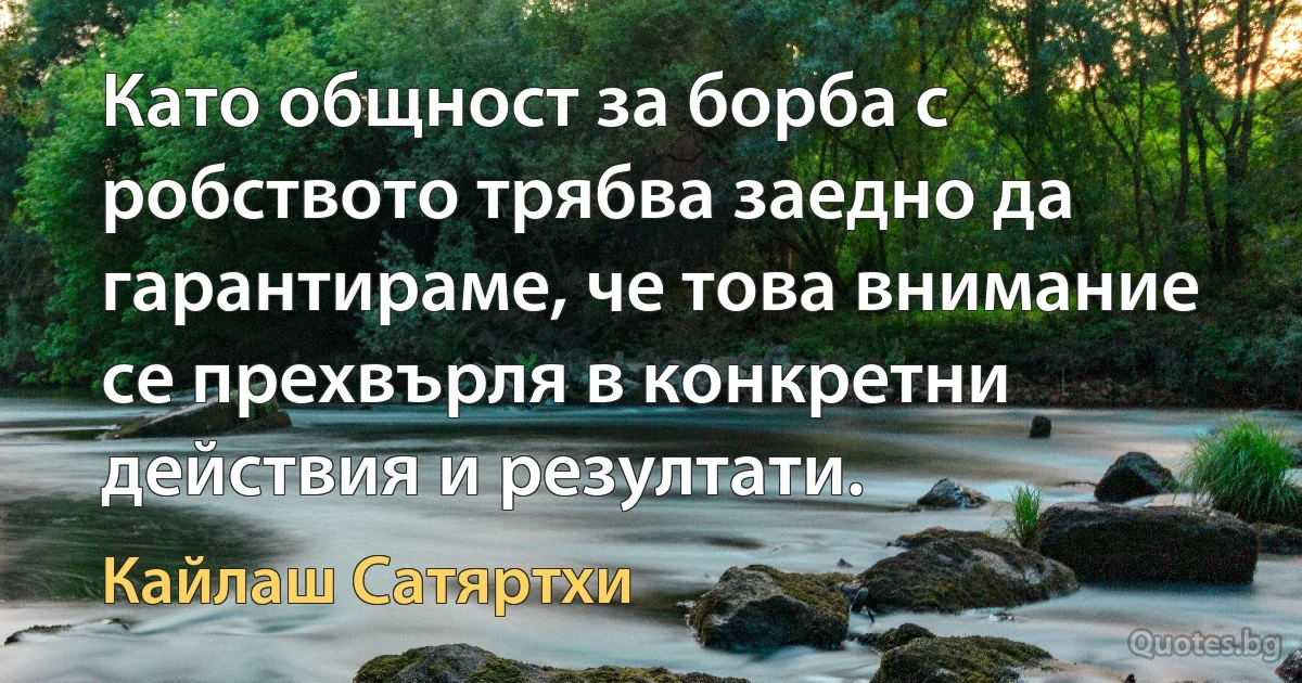 Като общност за борба с робството трябва заедно да гарантираме, че това внимание се прехвърля в конкретни действия и резултати. (Кайлаш Сатяртхи)