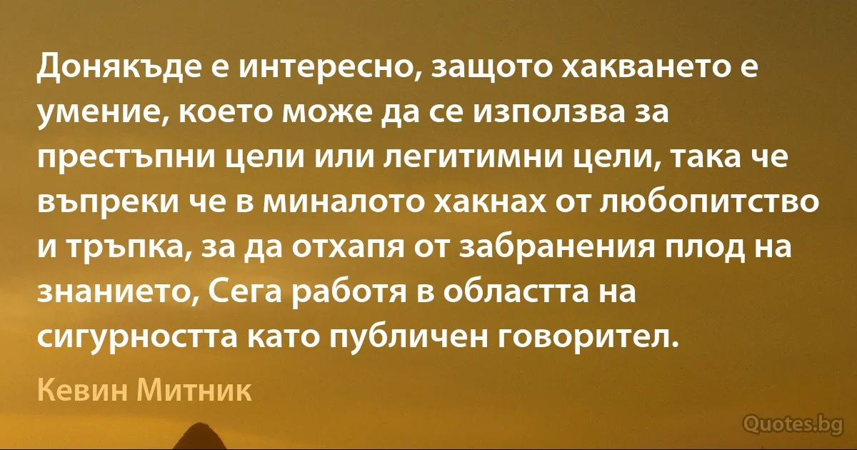 Донякъде е интересно, защото хакването е умение, което може да се използва за престъпни цели или легитимни цели, така че въпреки че в миналото хакнах от любопитство и тръпка, за да отхапя от забранения плод на знанието, Сега работя в областта на сигурността като публичен говорител. (Кевин Митник)